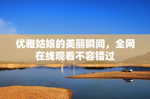 優(yōu)雅姑娘的美麗瞬間，全網(wǎng)在線觀看不容錯(cuò)過(guò)