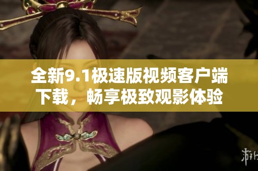 全新9.1極速版視頻客戶端下載，暢享極致觀影體驗(yàn)