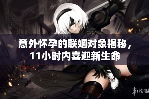 意外懷孕的聯(lián)姻對象揭秘，11小時內(nèi)喜迎新生命