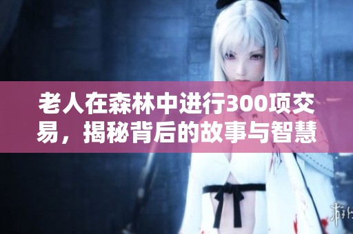 老人在森林中進(jìn)行300項(xiàng)交易，揭秘背后的故事與智慧