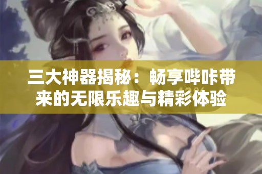 三大神器揭秘：暢享嗶咔帶來的無限樂趣與精彩體驗(yàn)