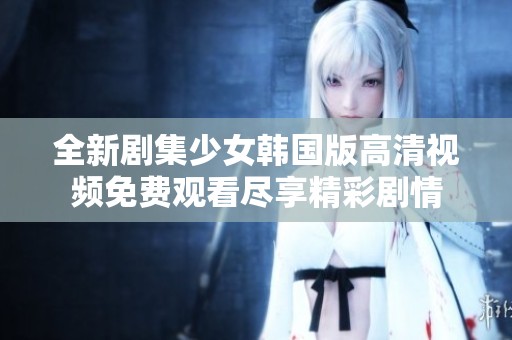 全新劇集少女韓國版高清視頻免費(fèi)觀看盡享精彩劇情