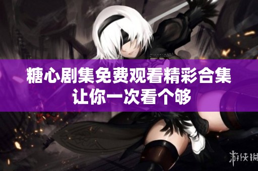 糖心劇集免費(fèi)觀看精彩合集 讓你一次看個(gè)夠