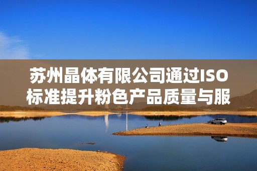 蘇州晶體有限公司通過ISO標(biāo)準(zhǔn)提升粉色產(chǎn)品質(zhì)量與服務(wù)