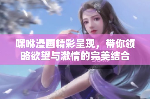 嘿咻漫畫精彩呈現(xiàn)，帶你領(lǐng)略欲望與激情的完美結(jié)合