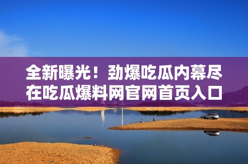 全新曝光！勁爆吃瓜內(nèi)幕盡在吃瓜爆料網(wǎng)官網(wǎng)首頁(yè)入口