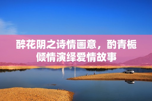 醉花陰之詩情畫意，酌青梔傾情演繹愛情故事