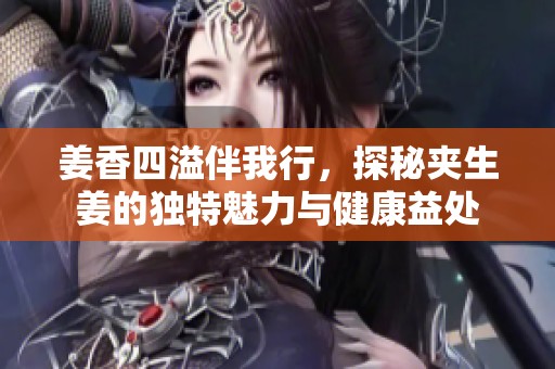 姜香四溢伴我行，探秘夾生姜的獨(dú)特魅力與健康益處