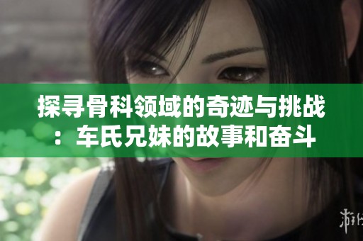 探尋骨科領(lǐng)域的奇跡與挑戰(zhàn)：車氏兄妹的故事和奮斗