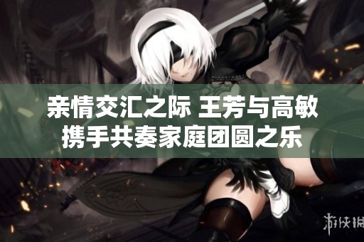 親情交匯之際 王芳與高敏攜手共奏家庭團(tuán)圓之樂