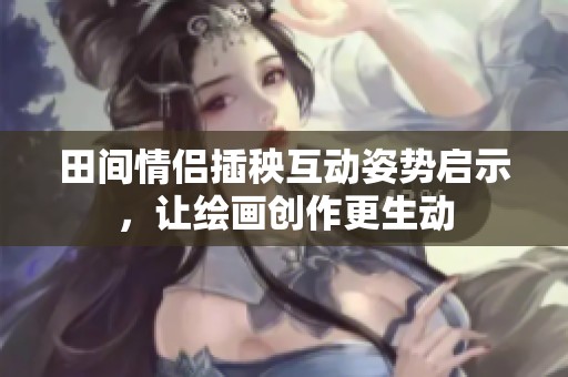 田間情侶插秧互動姿勢啟示，讓繪畫創(chuàng)作更生動