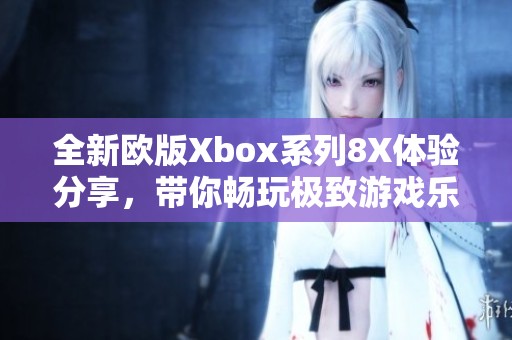 全新歐版Xbox系列8X體驗(yàn)分享，帶你暢玩極致游戲樂(lè)趣