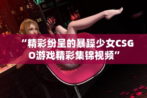 “精彩紛呈的暴躁少女CSGO游戲精彩集錦視頻”