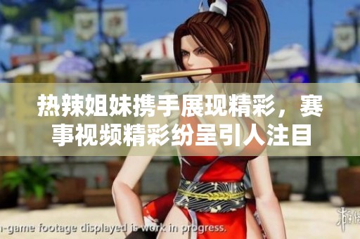 熱辣姐妹攜手展現(xiàn)精彩，賽事視頻精彩紛呈引人注目