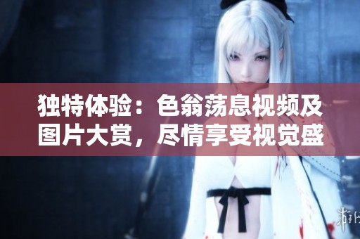 獨特體驗：色翁蕩息視頻及圖片大賞，盡情享受視覺盛宴