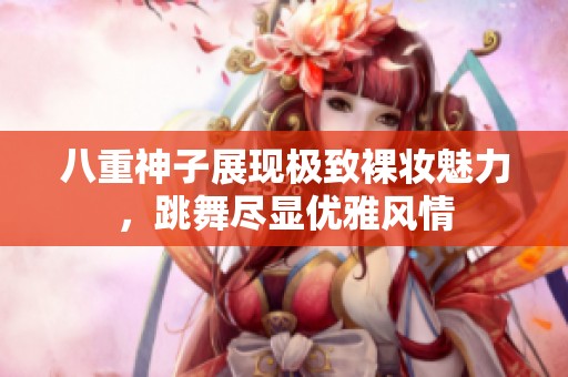 八重神子展現(xiàn)極致裸妝魅力，跳舞盡顯優(yōu)雅風(fēng)情