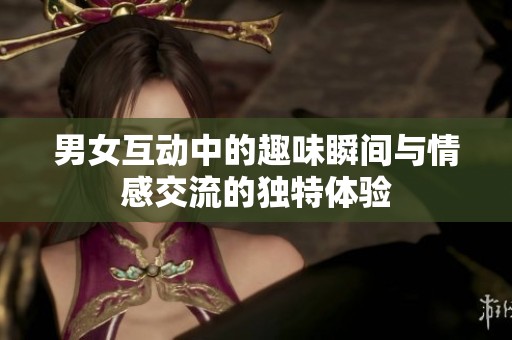男女互動中的趣味瞬間與情感交流的獨特體驗