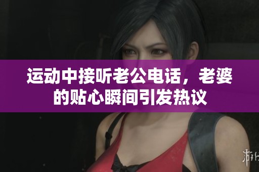 運(yùn)動(dòng)中接聽(tīng)老公電話，老婆的貼心瞬間引發(fā)熱議