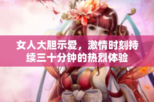 女人大膽示愛，激情時刻持續(xù)三十分鐘的熱烈體驗(yàn)