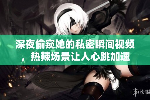 深夜偷窺她的私密瞬間視頻，熱辣場景讓人心跳加速