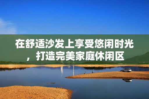 在舒適沙發(fā)上享受悠閑時(shí)光，打造完美家庭休閑區(qū)