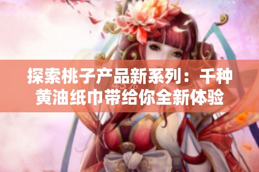 探索桃子產(chǎn)品新系列：千種黃油紙巾帶給你全新體驗