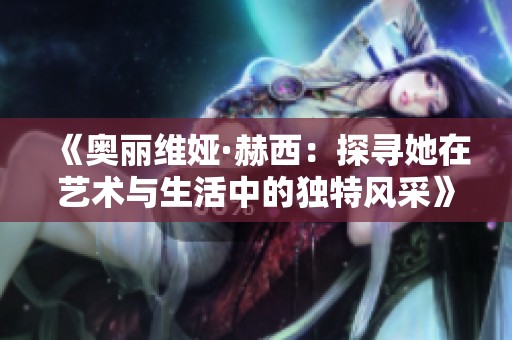 《奧麗維婭·赫西：探尋她在藝術(shù)與生活中的獨(dú)特風(fēng)采》