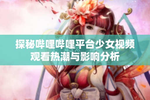探秘嗶哩嗶哩平臺少女視頻觀看熱潮與影響分析