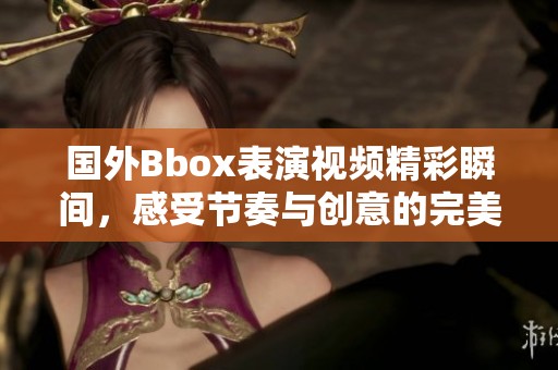 國外Bbox表演視頻精彩瞬間，感受節(jié)奏與創(chuàng)意的完美結(jié)合