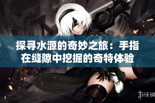 探尋水源的奇妙之旅：手指在縫隙中挖掘的奇特體驗(yàn)
