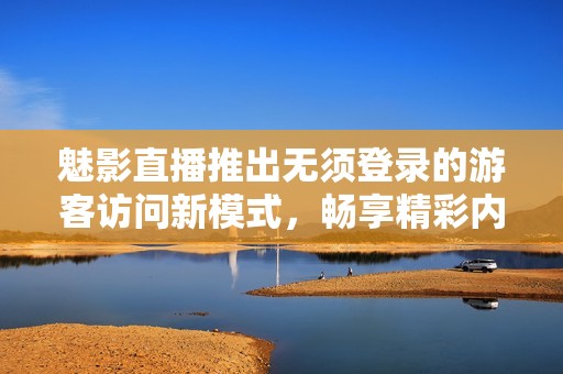 魅影直播推出無須登錄的游客訪問新模式，暢享精彩內(nèi)容