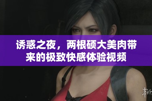 誘惑之夜，兩根碩大美肉帶來的極致快感體驗視頻