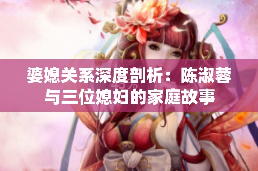 婆媳關系深度剖析：陳淑蓉與三位媳婦的家庭故事