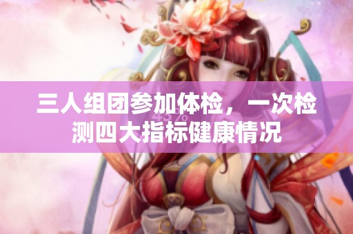 三人組團(tuán)參加體檢，一次檢測(cè)四大指標(biāo)健康情況