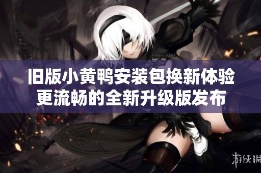 舊版小黃鴨安裝包換新體驗(yàn)更流暢的全新升級(jí)版發(fā)布
