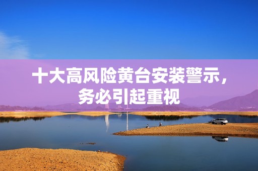 十大高風(fēng)險(xiǎn)黃臺安裝警示，務(wù)必引起重視