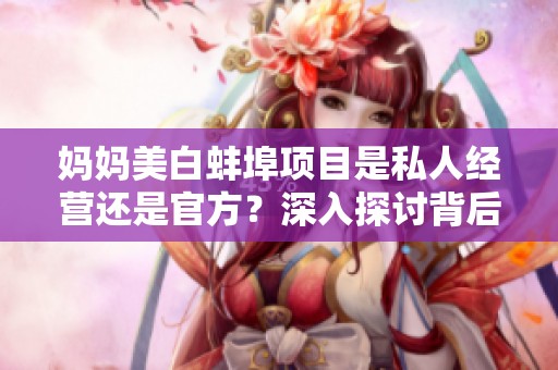 媽媽美白蚌埠項(xiàng)目是私人經(jīng)營還是官方？深入探討背后真相