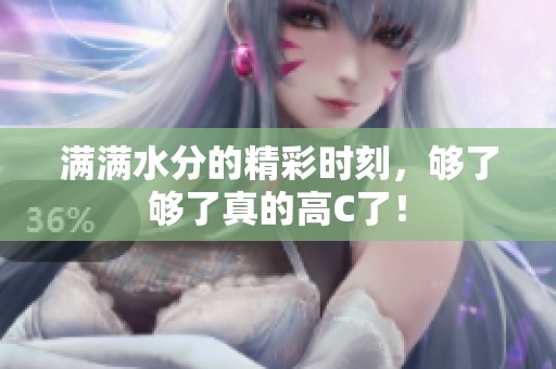 滿滿水分的精彩時刻，夠了夠了真的高C了！