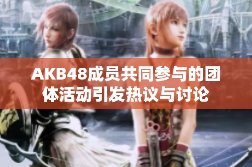 AKB48成員共同參與的團(tuán)體活動引發(fā)熱議與討論