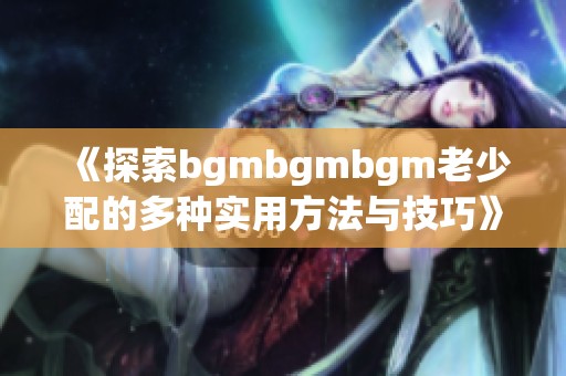 《探索bgmbgmbgm老少配的多種實(shí)用方法與技巧》
