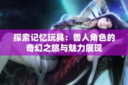 探索記憶玩具：獸人角色的奇幻之旅與魅力展現(xiàn)