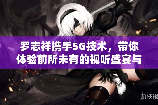 羅志祥攜手5G技術(shù)，帶你體驗(yàn)前所未有的視聽盛宴與精彩瞬間