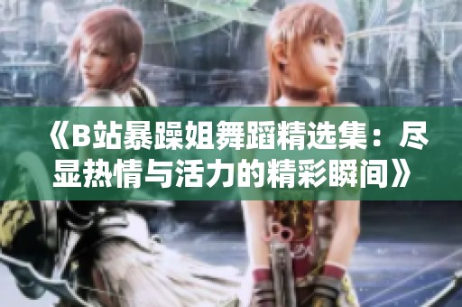 《B站暴躁姐舞蹈精選集：盡顯熱情與活力的精彩瞬間》