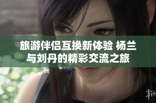 旅游伴侶互換新體驗 楊蘭與劉丹的精彩交流之旅