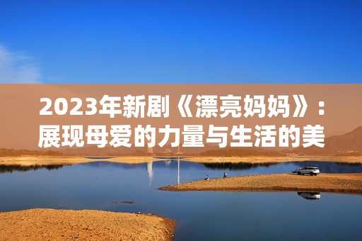 2023年新劇《漂亮媽媽》：展現(xiàn)母愛的力量與生活的美好