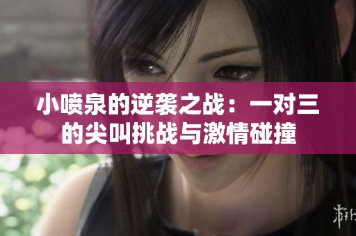 小噴泉的逆襲之戰(zhàn)：一對(duì)三的尖叫挑戰(zhàn)與激情碰撞