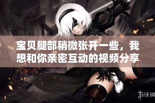 寶貝腿部稍微張開一些，我想和你親密互動(dòng)的視頻分享