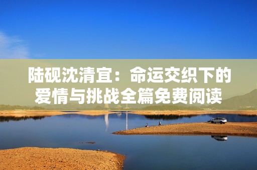 陸硯沈清宜：命運(yùn)交織下的愛情與挑戰(zhàn)全篇免費(fèi)閱讀
