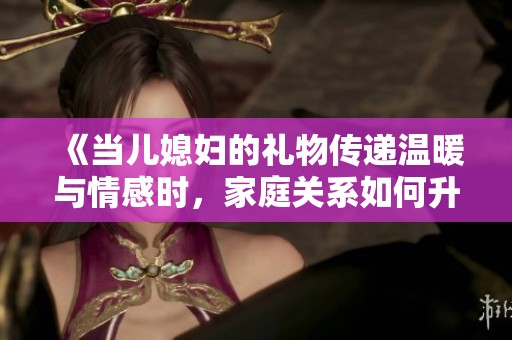 《當(dāng)兒媳婦的禮物傳遞溫暖與情感時(shí)，家庭關(guān)系如何升華》