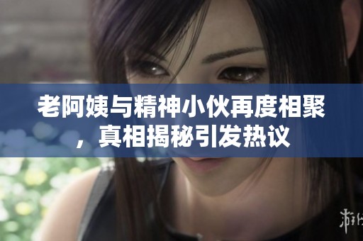老阿姨與精神小伙再度相聚，真相揭秘引發(fā)熱議